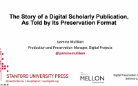 cover slide of presentation displaying the title "The Story of a Digital Scholarly Publication,As Told by Its Preservation Format," and followed by the following text: Jasmine Mulliken Production and Preservation Manager, Digital Projects @jasminemulliken, Stanford University Press, @stanfordpress | #supDigital | supDigital.org, The Mellon Foundation, Digital Preservation 2022, Baltimore, MD